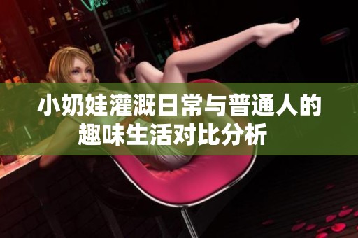 小奶娃灌溉日常与普通人的趣味生活对比分析  