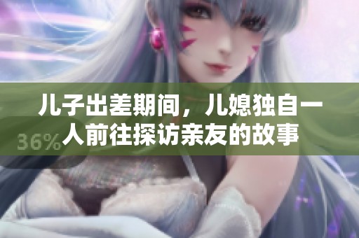 儿子出差期间，儿媳独自一人前往探访亲友的故事