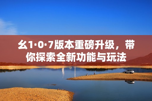 幺1·0·7版本重磅升级，带你探索全新功能与玩法