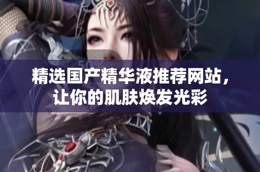 精选国产精华液推荐网站，让你的肌肤焕发光彩