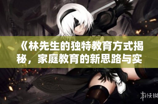 《林先生的独特教育方式揭秘，家庭教育的新思路与实践》