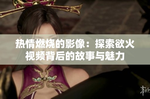 热情燃烧的影像：探索欲火视频背后的故事与魅力