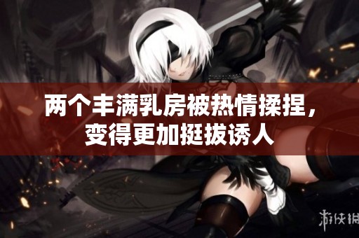 两个丰满乳房被热情揉捏，变得更加挺拔诱人
