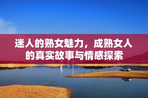 迷人的熟女魅力，成熟女人的真实故事与情感探索