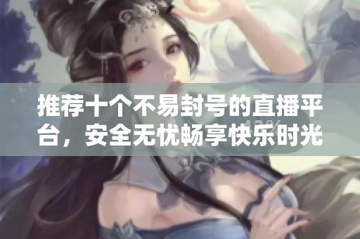 推荐十个不易封号的直播平台，安全无忧畅享快乐时光