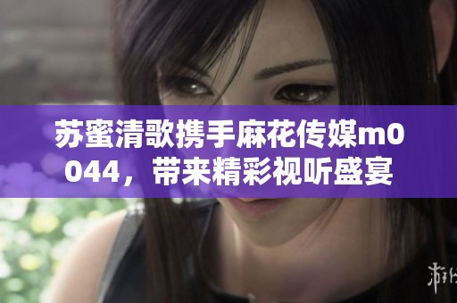 苏蜜清歌携手麻花传媒m0044，带来精彩视听盛宴