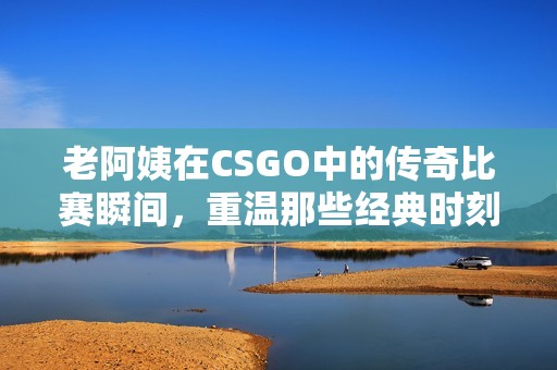 老阿姨在CSGO中的传奇比赛瞬间，重温那些经典时刻