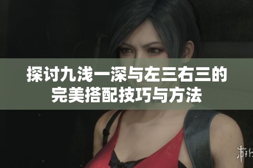 探讨九浅一深与左三右三的完美搭配技巧与方法