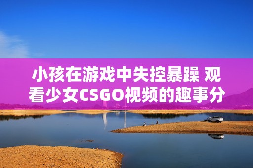 小孩在游戏中失控暴躁 观看少女CSGO视频的趣事分享