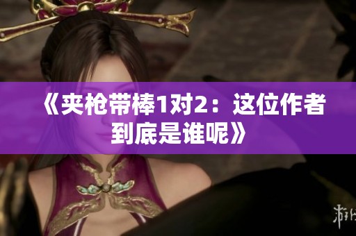 《夹枪带棒1对2：这位作者到底是谁呢》