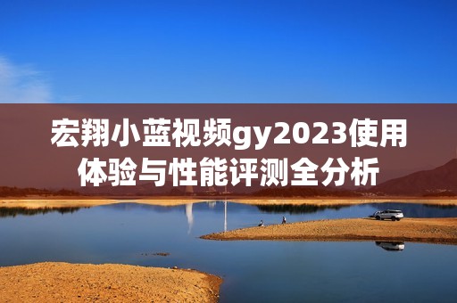 宏翔小蓝视频gy2023使用体验与性能评测全分析