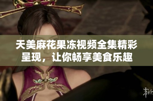 天美麻花果冻视频全集精彩呈现，让你畅享美食乐趣