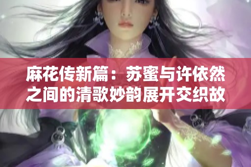 麻花传新篇：苏蜜与许依然之间的清歌妙韵展开交织故事