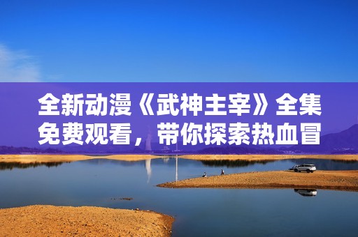 全新动漫《武神主宰》全集免费观看，带你探索热血冒险之旅