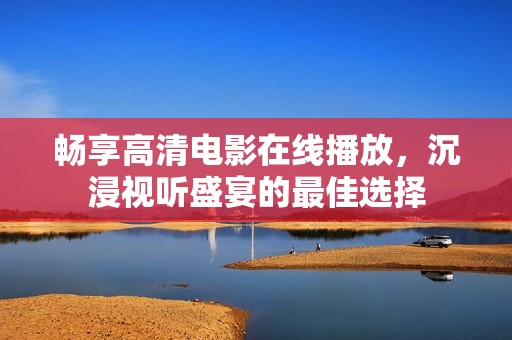 畅享高清电影在线播放，沉浸视听盛宴的最佳选择
