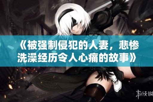 《被强制侵犯的人妻，悲惨洗澡经历令人心痛的故事》