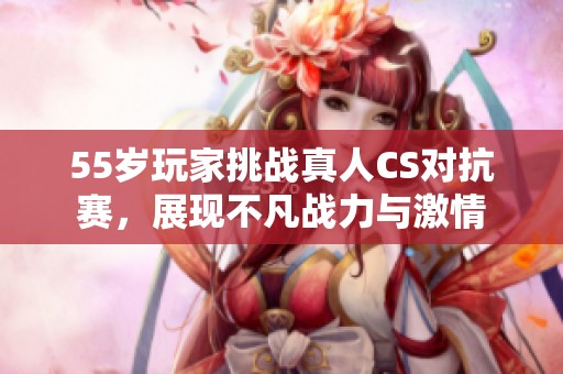 55岁玩家挑战真人CS对抗赛，展现不凡战力与激情