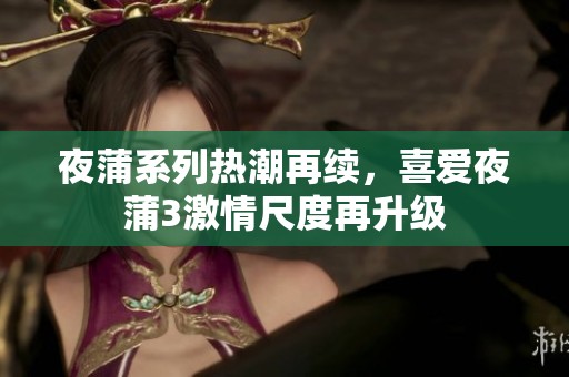夜蒲系列热潮再续，喜爱夜蒲3激情尺度再升级