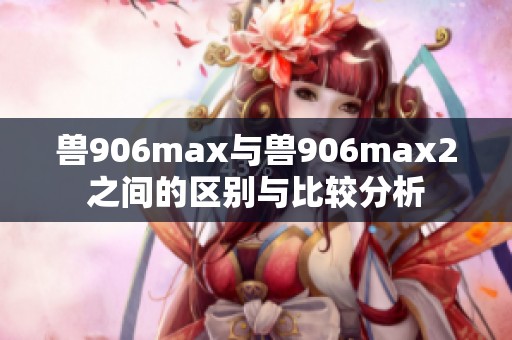 兽906max与兽906max2之间的区别与比较分析