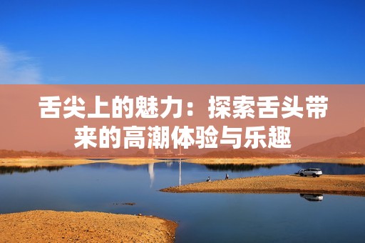 舌尖上的魅力：探索舌头带来的高潮体验与乐趣