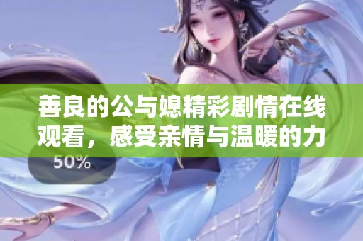 善良的公与媳精彩剧情在线观看，感受亲情与温暖的力量