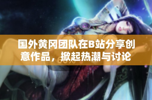 国外黄冈团队在B站分享创意作品，掀起热潮与讨论