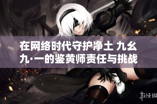 在网络时代守护净土 九幺九·一的鉴黄师责任与挑战