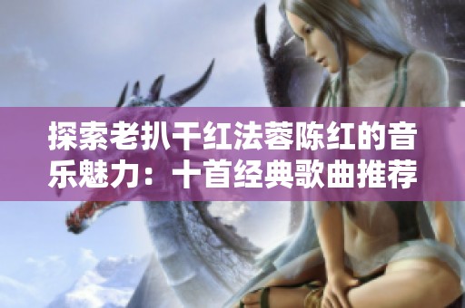 探索老扒干红法蓉陈红的音乐魅力：十首经典歌曲推荐
