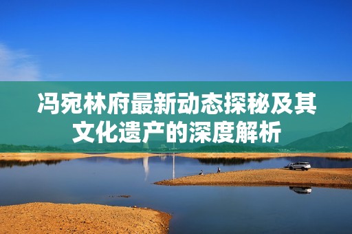 冯宛林府最新动态探秘及其文化遗产的深度解析