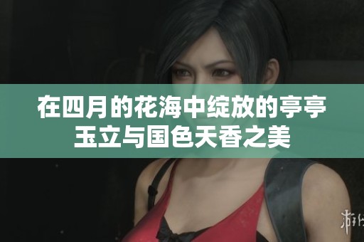 在四月的花海中绽放的亭亭玉立与国色天香之美