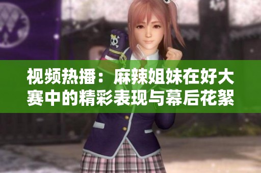 视频热播：麻辣姐妹在好大赛中的精彩表现与幕后花絮