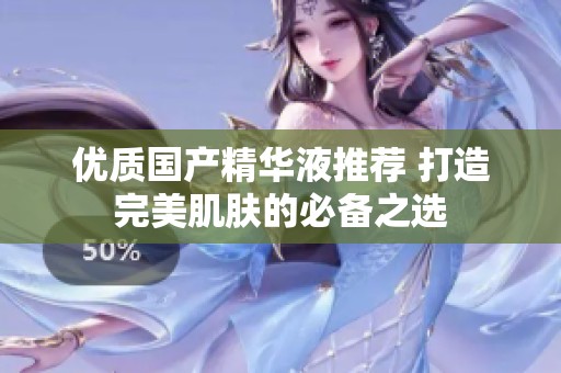 优质国产精华液推荐 打造完美肌肤的必备之选