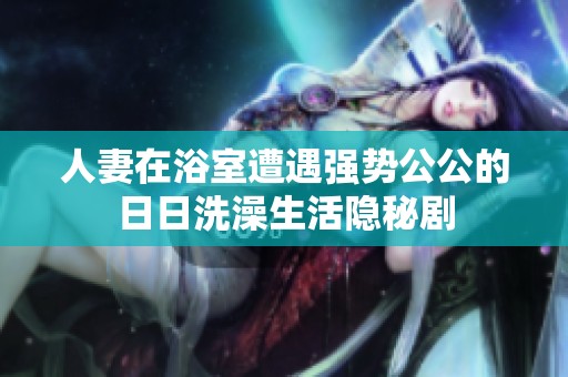 人妻在浴室遭遇强势公公的日日洗澡生活隐秘剧
