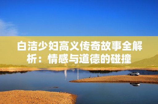 白洁少妇高义传奇故事全解析：情感与道德的碰撞
