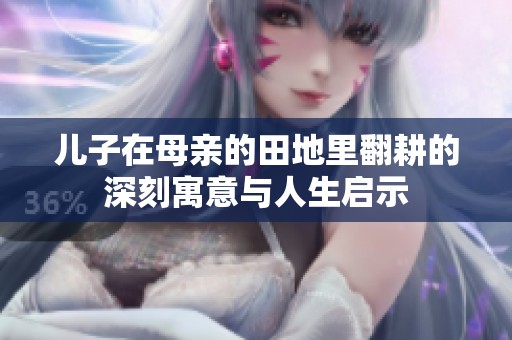 儿子在母亲的田地里翻耕的深刻寓意与人生启示