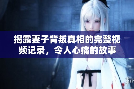 揭露妻子背叛真相的完整视频记录，令人心痛的故事