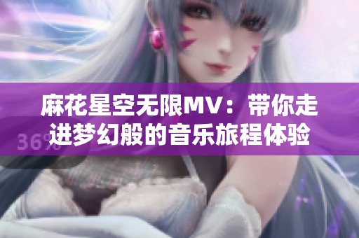 麻花星空无限MV：带你走进梦幻般的音乐旅程体验