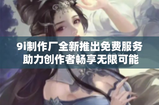9i制作厂全新推出免费服务 助力创作者畅享无限可能