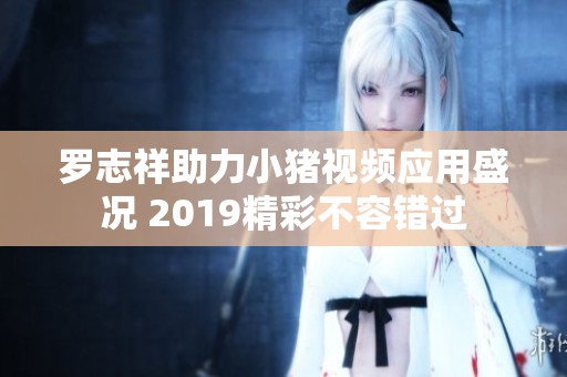罗志祥助力小猪视频应用盛况 2019精彩不容错过