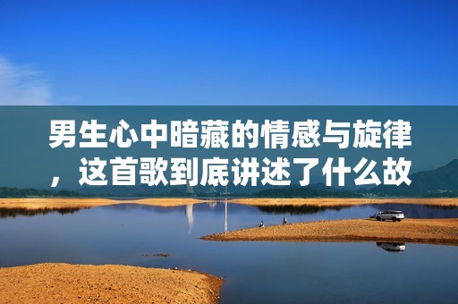 男生心中暗藏的情感与旋律，这首歌到底讲述了什么故事