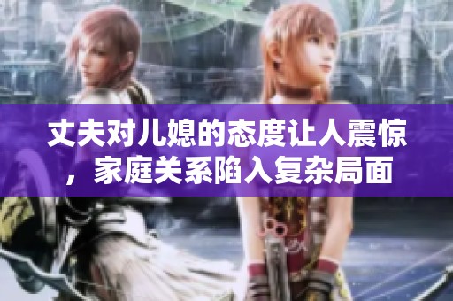 丈夫对儿媳的态度让人震惊，家庭关系陷入复杂局面