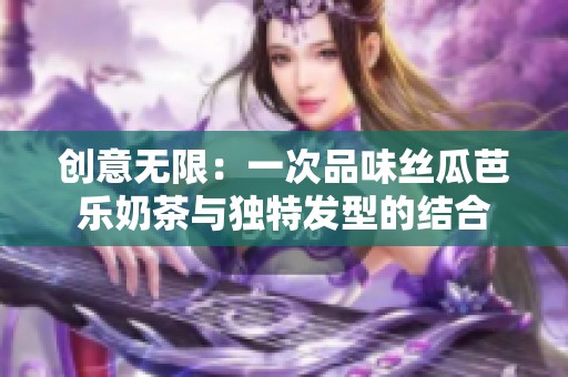 创意无限：一次品味丝瓜芭乐奶茶与独特发型的结合
