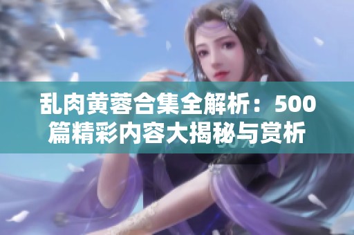 乱肉黄蓉合集全解析：500篇精彩内容大揭秘与赏析