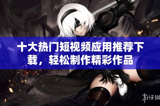 十大热门短视频应用推荐下载，轻松制作精彩作品