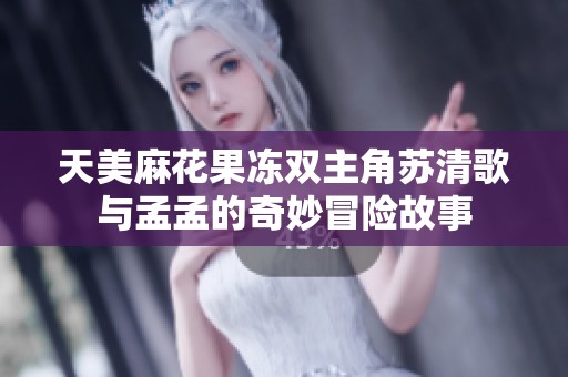 天美麻花果冻双主角苏清歌与孟孟的奇妙冒险故事