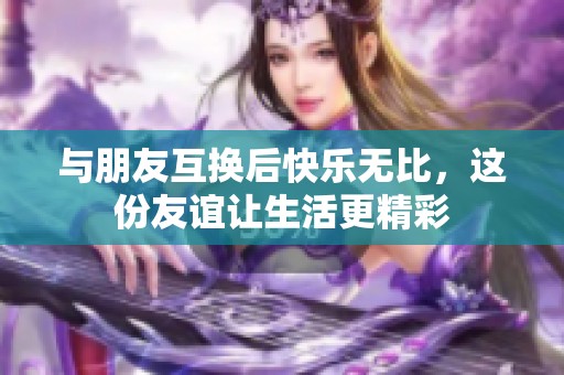与朋友互换后快乐无比，这份友谊让生活更精彩