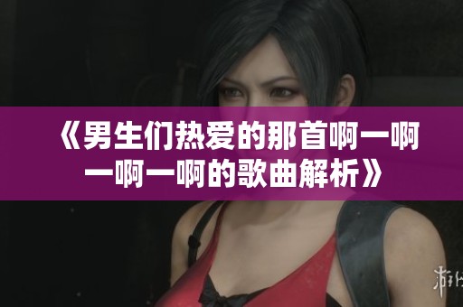 《男生们热爱的那首啊一啊一啊一啊的歌曲解析》