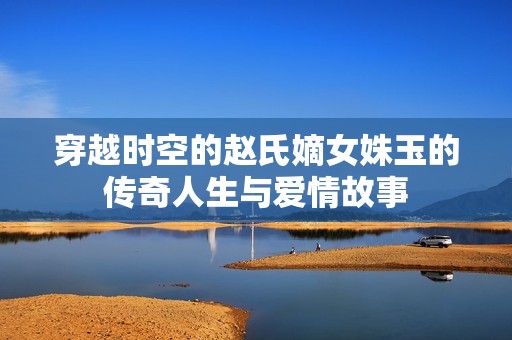 穿越时空的赵氏嫡女姝玉的传奇人生与爱情故事