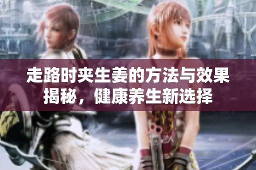 走路时夹生姜的方法与效果揭秘，健康养生新选择