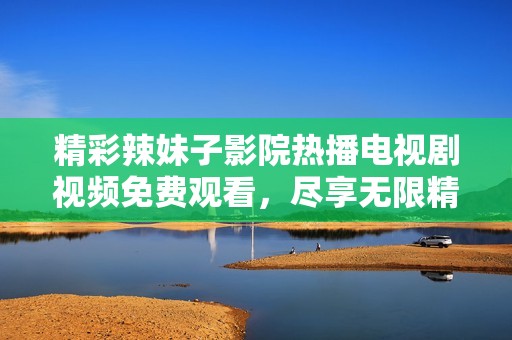 精彩辣妹子影院热播电视剧视频免费观看，尽享无限精彩